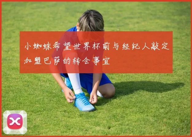 小蜘蛛希望世界杯前与经纪人敲定加盟巴萨的转会事宜