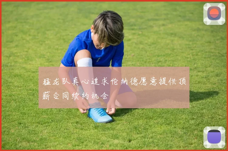 猛龙队真心追求伦纳德愿意提供顶薪合同续约机会