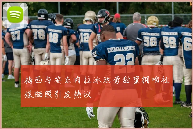 梅西与安东内拉泳池旁甜蜜拥吻社媒晒照引发热议