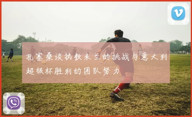 孔塞桑谈执教米兰的挑战与意大利超级杯胜利的团队努力