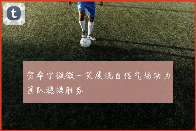 贺希宁微微一笑展现自信气场助力团队稳操胜券