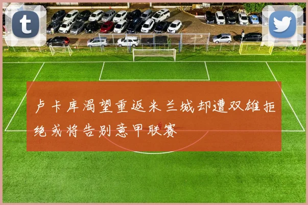 卢卡库渴望重返米兰城却遭双雄拒绝或将告别意甲联赛