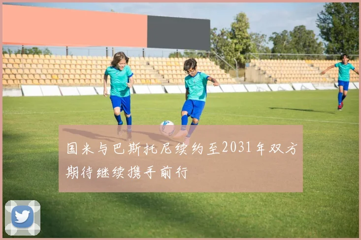 国米与巴斯托尼续约至2031年双方期待继续携手前行