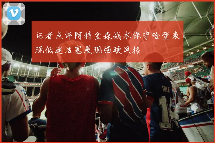 记者点评阿特金森战术保守哈登表现低迷活塞展现强硬风格