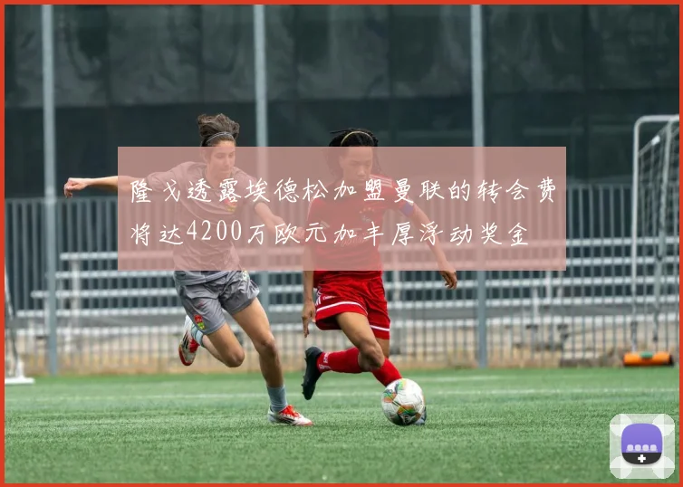隆戈透露埃德松加盟曼联的转会费将达4200万欧元加丰厚浮动奖金