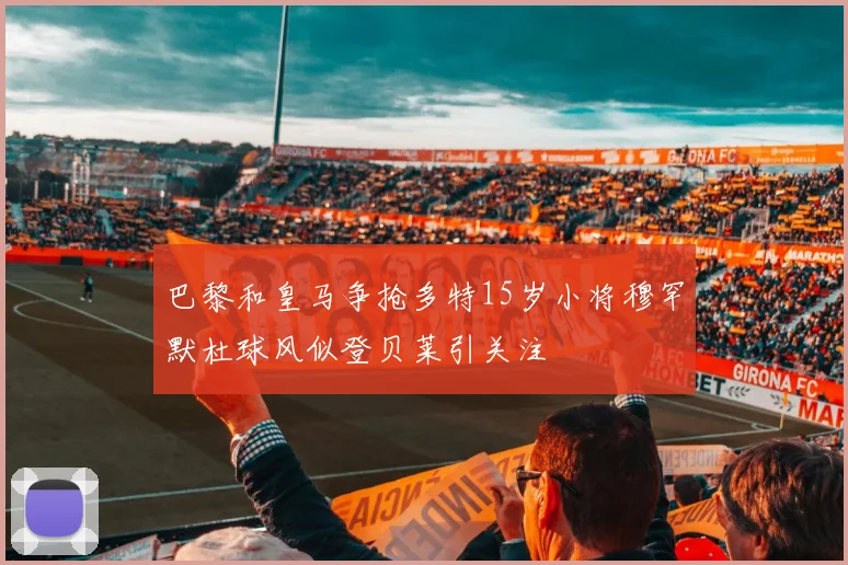 巴黎和皇马争抢多特15岁小将穆罕默杜球风似登贝莱引关注