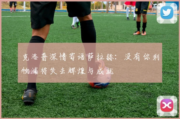 克洛普深情寄语萨拉赫：没有你利物浦将失去辉煌与成就