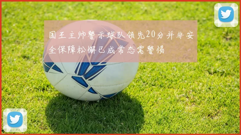 国王主帅警示球队领先20分并非安全保障松懈已成常态需警惕