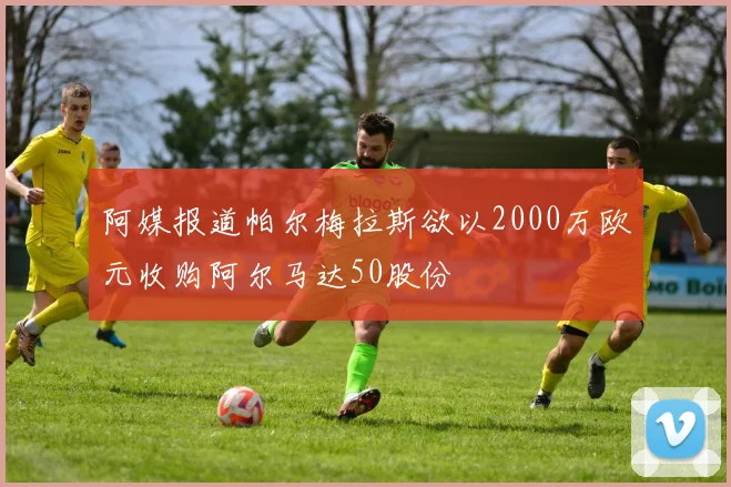 阿媒报道帕尔梅拉斯欲以2000万欧元收购阿尔马达50股份