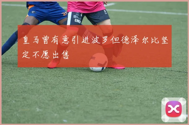 皇马曾有意引进波罗但德泽尔比坚定不愿出售
