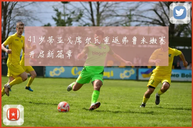 41岁蒂亚戈席尔瓦重返弗鲁米嫩塞开启新篇章