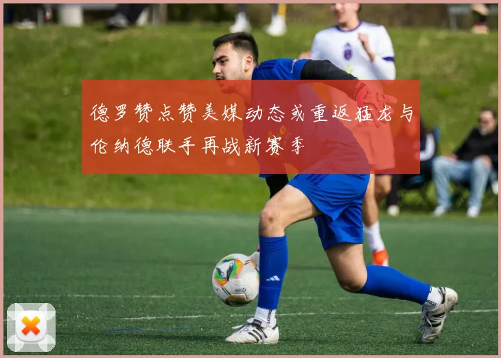 德罗赞点赞美媒动态或重返猛龙与伦纳德联手再战新赛季