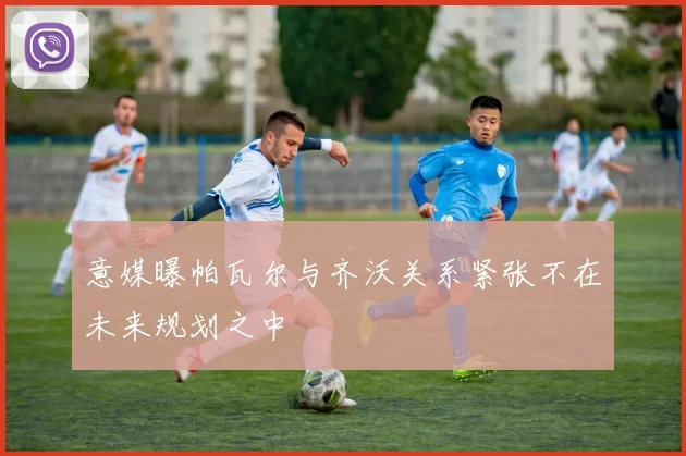 意媒曝帕瓦尔与齐沃关系紧张不在未来规划之中