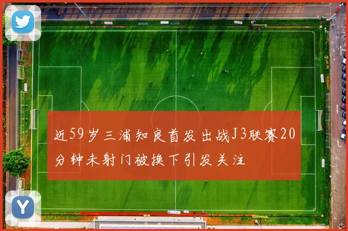 近59岁三浦知良首发出战J3联赛20分钟未射门被换下引发关注