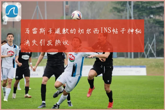 马雷斯卡道歉的切尔西INS帖子神秘消失引发热议
