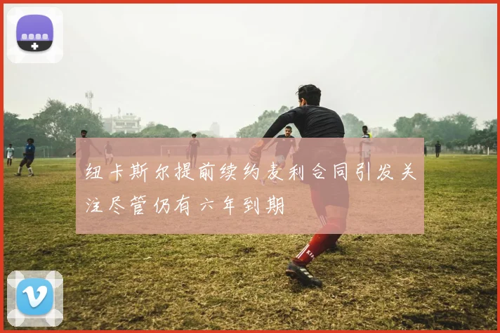 纽卡斯尔提前续约麦利合同引发关注尽管仍有六年到期