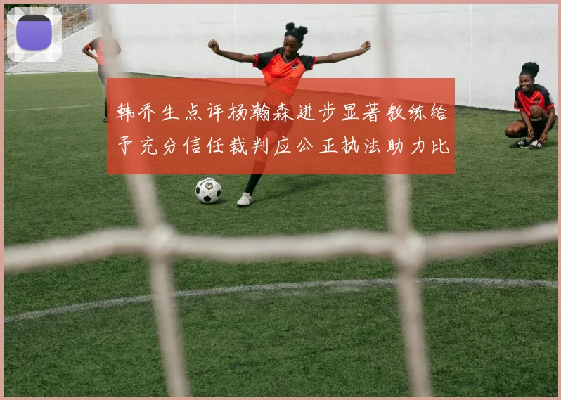 韩乔生点评杨瀚森进步显著教练给予充分信任裁判应公正执法助力比赛发展