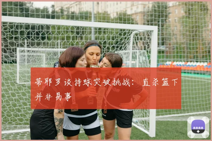 蒂耶罗谈持球突破挑战：直杀篮下并非易事