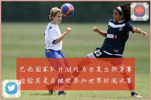 巴西国家队计划内马尔复出热身赛检验其是否继续参加世界杯淘汰赛