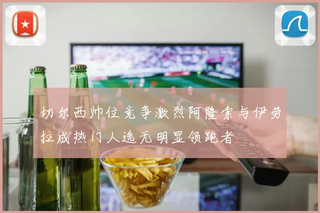 切尔西帅位竞争激烈阿隆索与伊劳拉成热门人选无明显领跑者