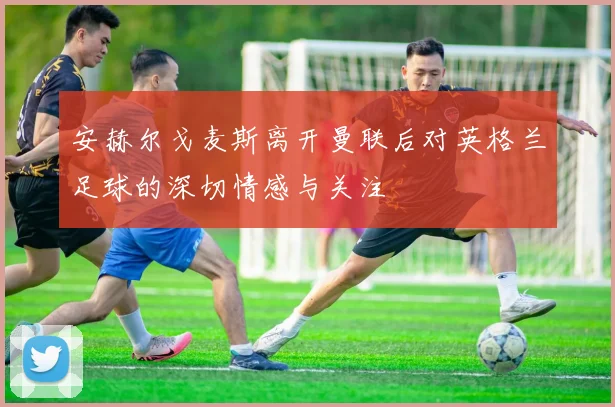 安赫尔戈麦斯离开曼联后对英格兰足球的深切情感与关注