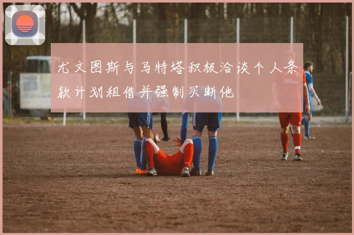 尤文图斯与马特塔积极洽谈个人条款计划租借并强制买断他