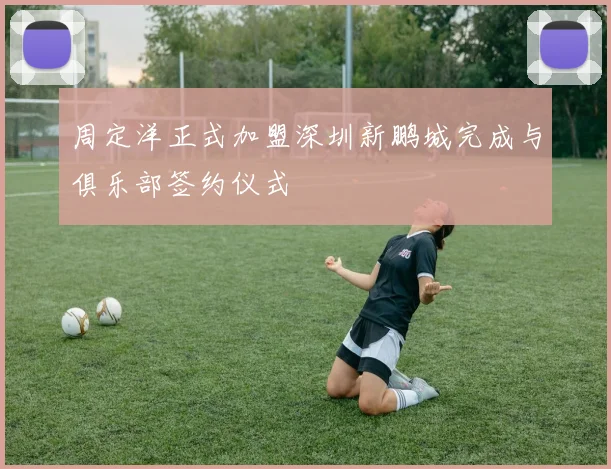 周定洋正式加盟深圳新鹏城完成与俱乐部签约仪式