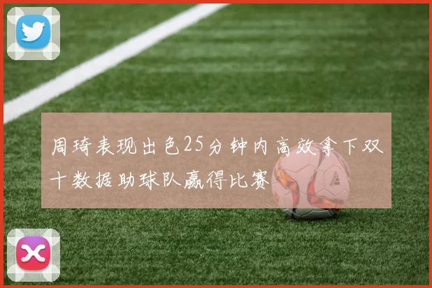 周琦表现出色25分钟内高效拿下双十数据助球队赢得比赛