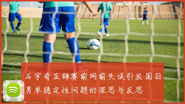 石宇奇亚锦赛前网前失误引发国羽男单稳定性问题的深思与反思