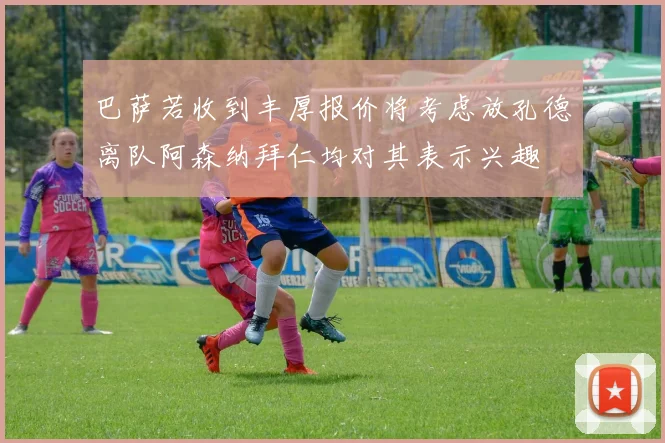 巴萨若收到丰厚报价将考虑放孔德离队阿森纳拜仁均对其表示兴趣